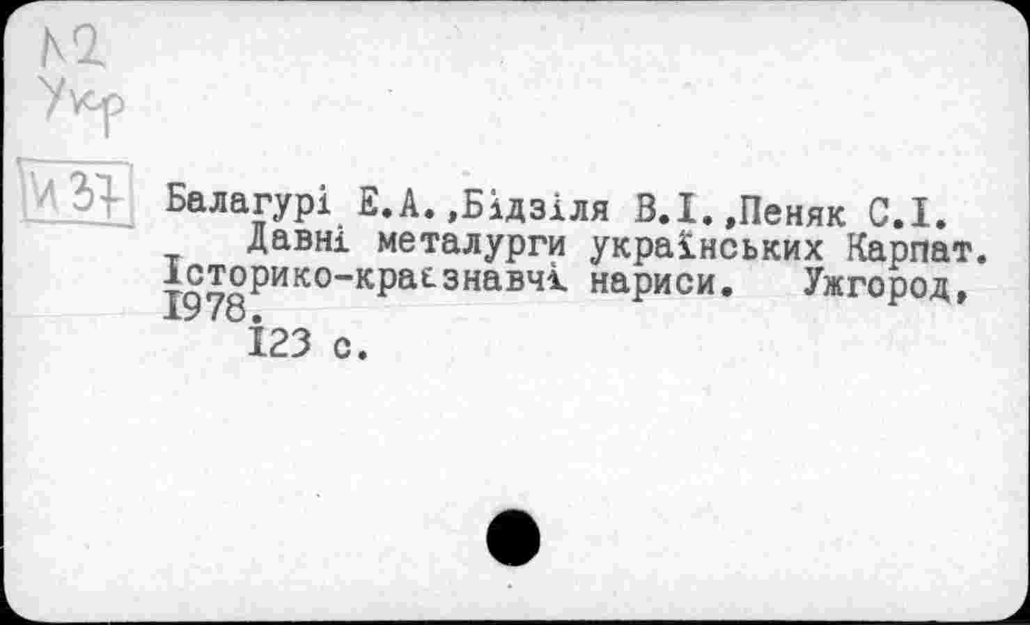 ﻿H
Балагурі Е.А.,Бідзіля В.Х.,Пеняк G.I. давні металурги українських Карпат.
*сторико-кра£знавчк нариси. Ужгород, І23 с.